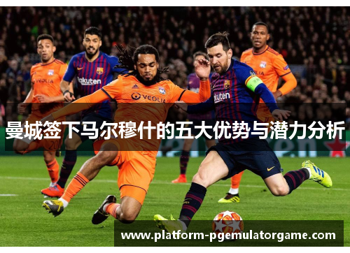 曼城签下马尔穆什的五大优势与潜力分析