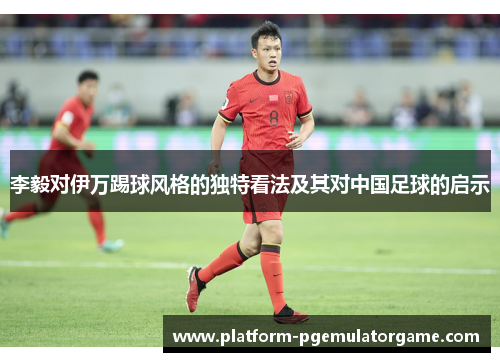 李毅对伊万踢球风格的独特看法及其对中国足球的启示