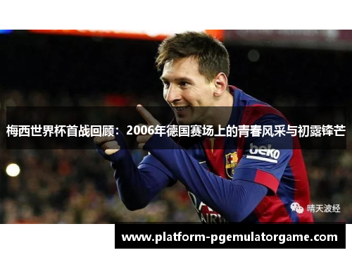 梅西世界杯首战回顾：2006年德国赛场上的青春风采与初露锋芒