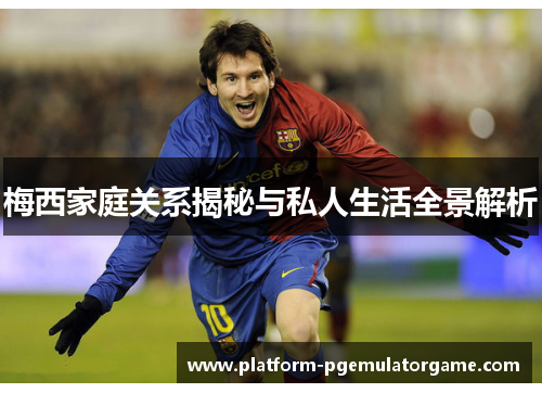 梅西家庭关系揭秘与私人生活全景解析